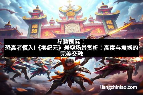 星耀国际：恐高者慎入!《零纪元》悬空场景赏析：高度与震撼的完美交融